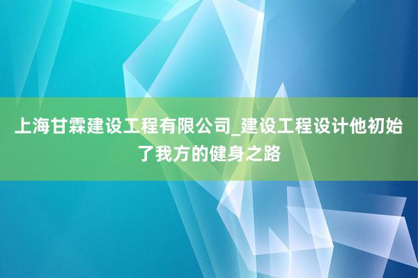 上海甘霖建设工程有限公司_建设工程设计他初始了我方的健身之路